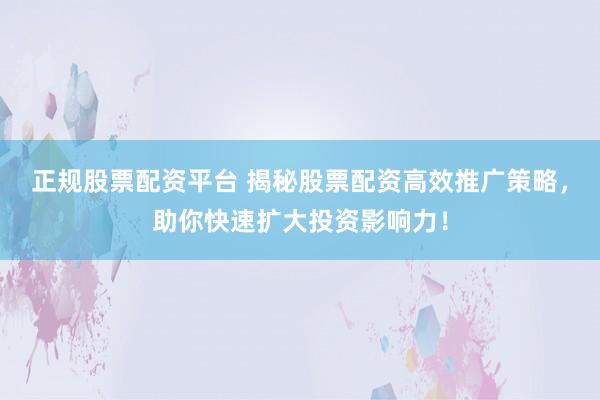 正规股票配资平台 揭秘股票配资高效推广策略,助你快速扩大投资影响力!
