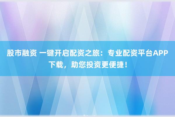 股市融资 一键开启配资之旅：专业配资平台APP下载，助您投资更便捷！