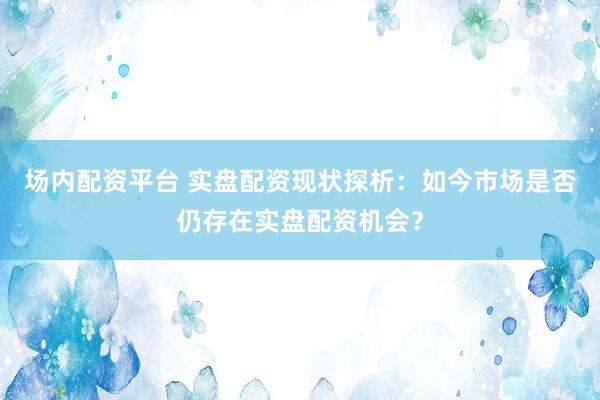 场内配资平台 实盘配资现状探析:如今市场是否仍存在实盘配资机会?
