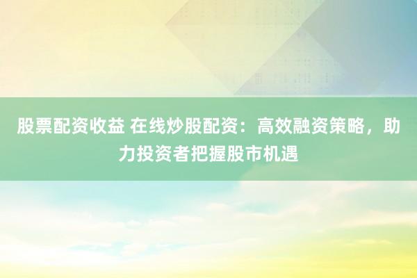 股票配资收益 在线炒股配资:高效融资策略,助力投资者把握股市机遇