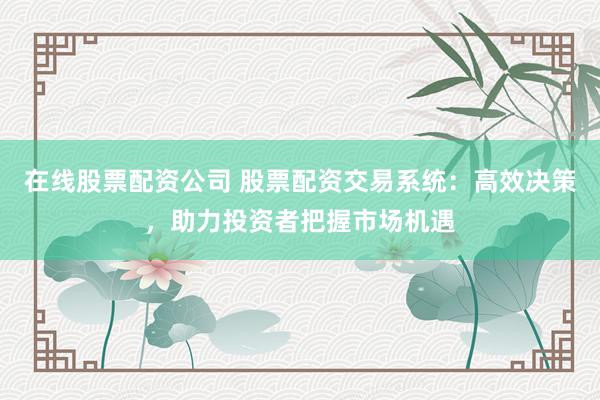 在线股票配资公司 股票配资交易系统：高效决策，助力投资者把握市场机遇