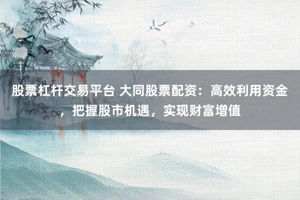 股票杠杆交易平台 大同股票配资：高效利用资金，把握股市机遇，实现财富增值