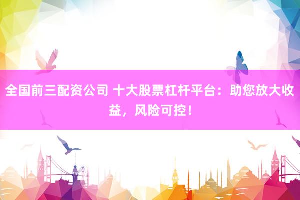 全国前三配资公司 十大股票杠杆平台：助您放大收益，风险可控！