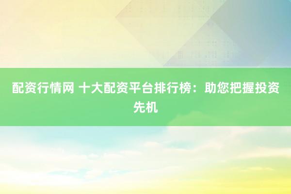 配资行情网 十大配资平台排行榜：助您把握投资先机