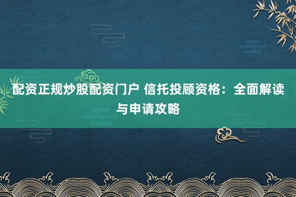 配资正规炒股配资门户 信托投顾资格：全面解读与申请攻略