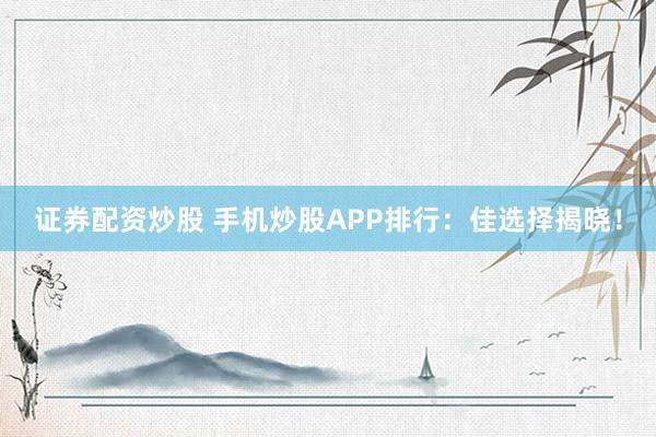 证券配资炒股 手机炒股APP排行：佳选择揭晓！