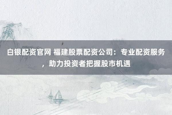 白银配资官网 福建股票配资公司：专业配资服务，助力投资者把握股市机遇