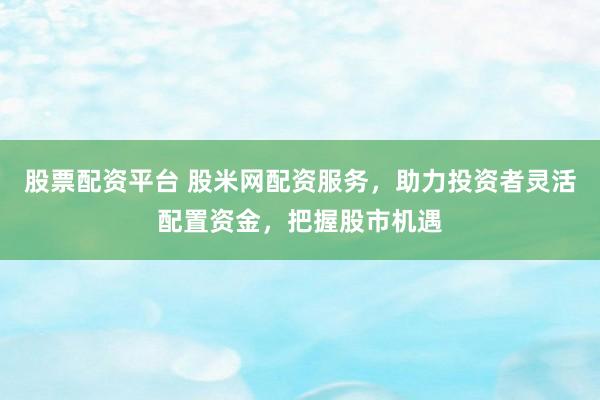 股票配资平台 股米网配资服务，助力投资者灵活配置资金，把握股市机遇