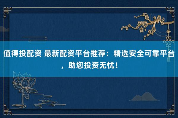 值得投配资 最新配资平台推荐:精选安全可靠平台,助您投资无忧!