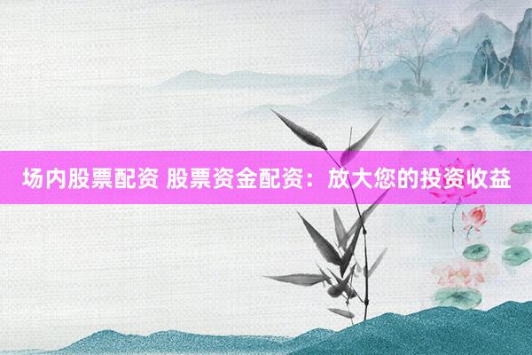 场内股票配资 股票资金配资：放大您的投资收益