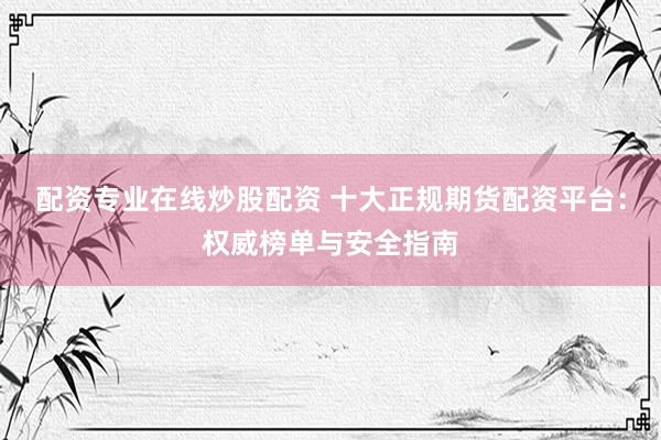 配资专业在线炒股配资 十大正规期货配资平台：权威榜单与安全指南