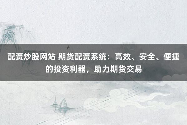 配资炒股网站 期货配资系统：高效、安全、便捷的投资利器，助力期货交易